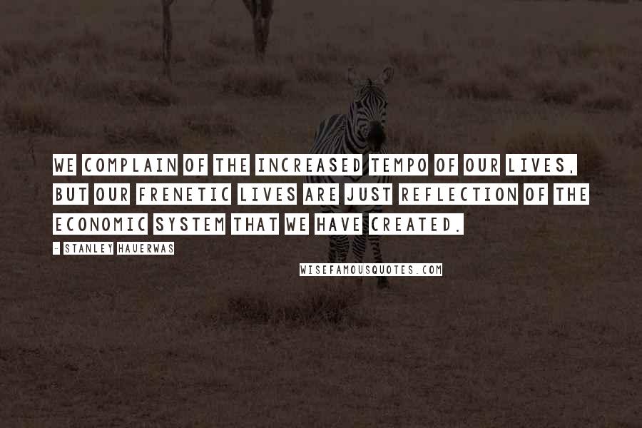 Stanley Hauerwas Quotes: We complain of the increased tempo of our lives, but our frenetic lives are just reflection of the economic system that we have created.
