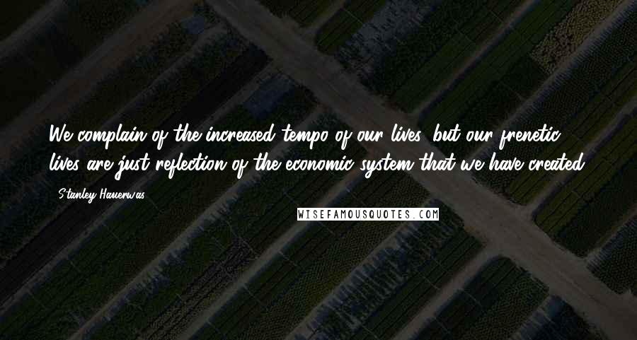 Stanley Hauerwas Quotes: We complain of the increased tempo of our lives, but our frenetic lives are just reflection of the economic system that we have created.