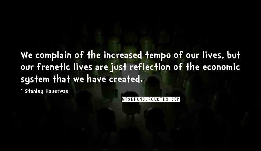 Stanley Hauerwas Quotes: We complain of the increased tempo of our lives, but our frenetic lives are just reflection of the economic system that we have created.