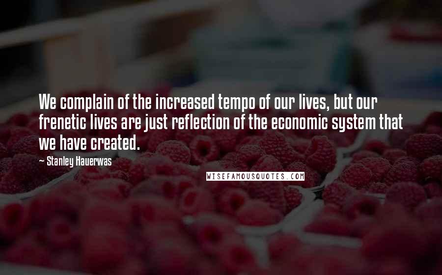 Stanley Hauerwas Quotes: We complain of the increased tempo of our lives, but our frenetic lives are just reflection of the economic system that we have created.