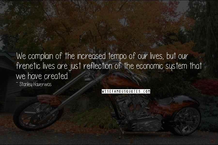 Stanley Hauerwas Quotes: We complain of the increased tempo of our lives, but our frenetic lives are just reflection of the economic system that we have created.