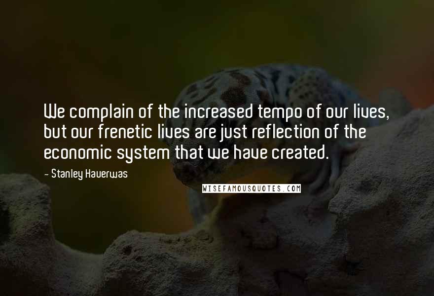 Stanley Hauerwas Quotes: We complain of the increased tempo of our lives, but our frenetic lives are just reflection of the economic system that we have created.