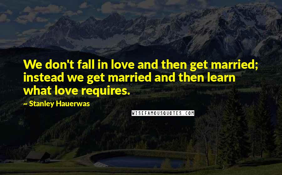 Stanley Hauerwas Quotes: We don't fall in love and then get married; instead we get married and then learn what love requires.