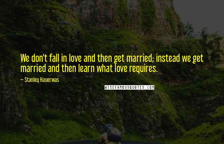 Stanley Hauerwas Quotes: We don't fall in love and then get married; instead we get married and then learn what love requires.