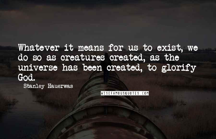 Stanley Hauerwas Quotes: Whatever it means for us to exist, we do so as creatures created, as the universe has been created, to glorify God.