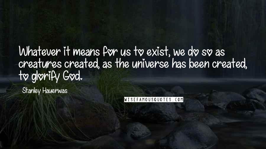 Stanley Hauerwas Quotes: Whatever it means for us to exist, we do so as creatures created, as the universe has been created, to glorify God.