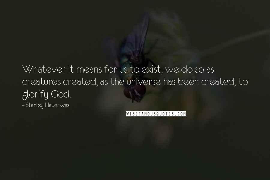 Stanley Hauerwas Quotes: Whatever it means for us to exist, we do so as creatures created, as the universe has been created, to glorify God.