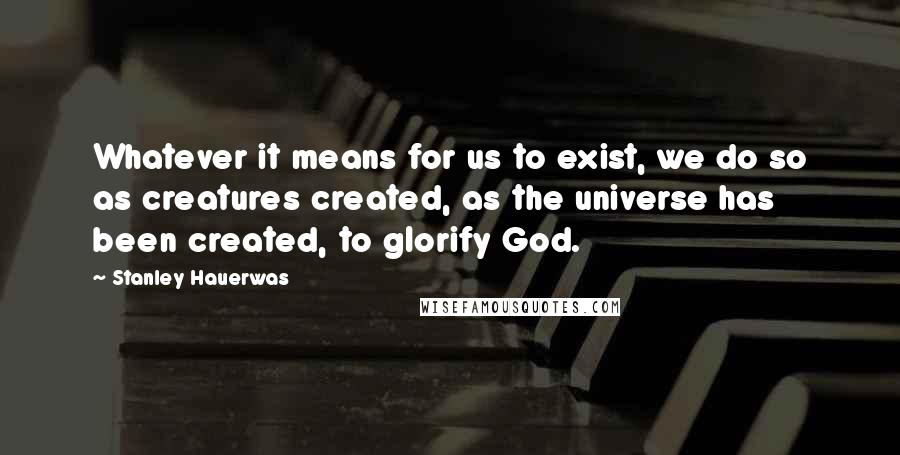 Stanley Hauerwas Quotes: Whatever it means for us to exist, we do so as creatures created, as the universe has been created, to glorify God.
