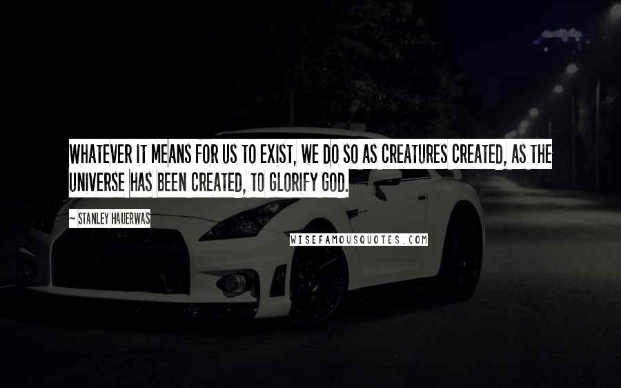 Stanley Hauerwas Quotes: Whatever it means for us to exist, we do so as creatures created, as the universe has been created, to glorify God.