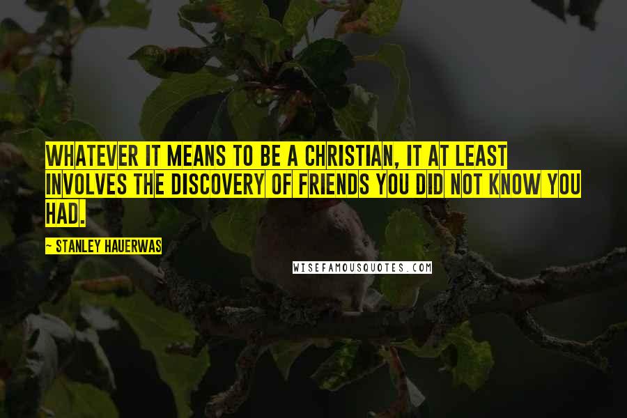 Stanley Hauerwas Quotes: Whatever it means to be a Christian, it at least involves the discovery of friends you did not know you had.