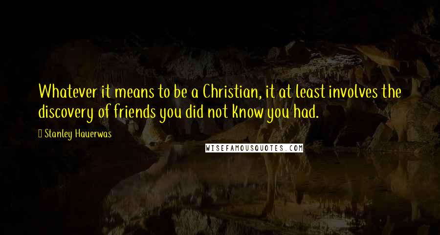 Stanley Hauerwas Quotes: Whatever it means to be a Christian, it at least involves the discovery of friends you did not know you had.