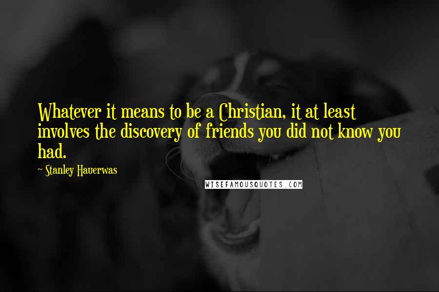 Stanley Hauerwas Quotes: Whatever it means to be a Christian, it at least involves the discovery of friends you did not know you had.