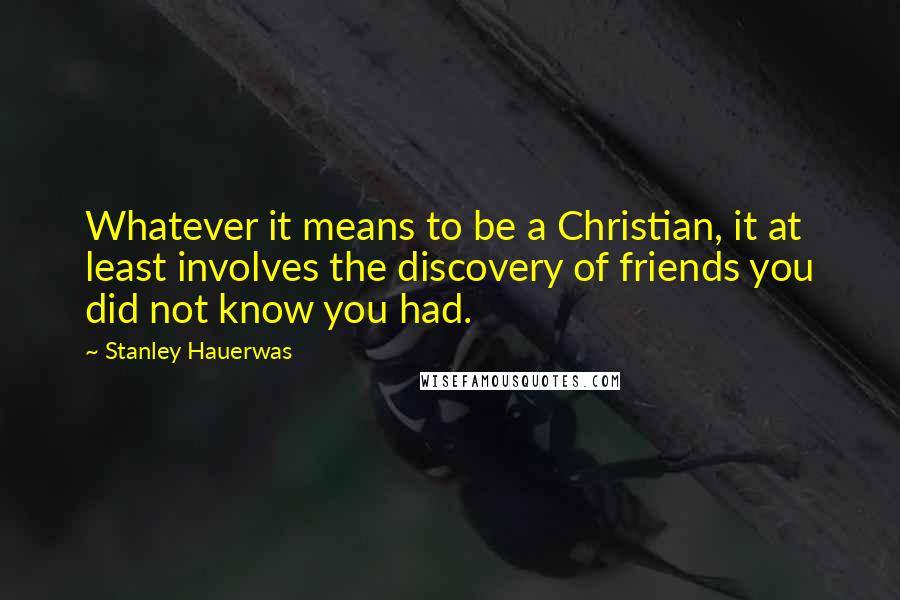 Stanley Hauerwas Quotes: Whatever it means to be a Christian, it at least involves the discovery of friends you did not know you had.