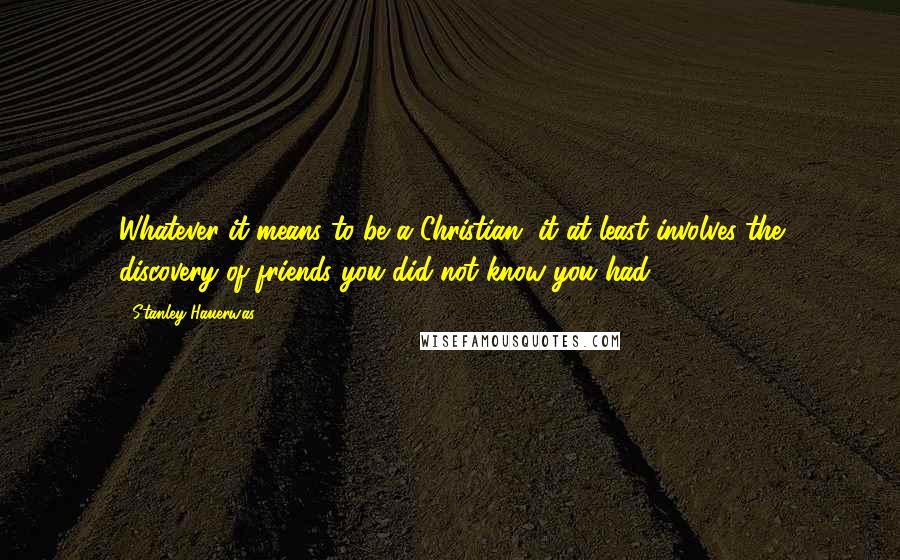 Stanley Hauerwas Quotes: Whatever it means to be a Christian, it at least involves the discovery of friends you did not know you had.