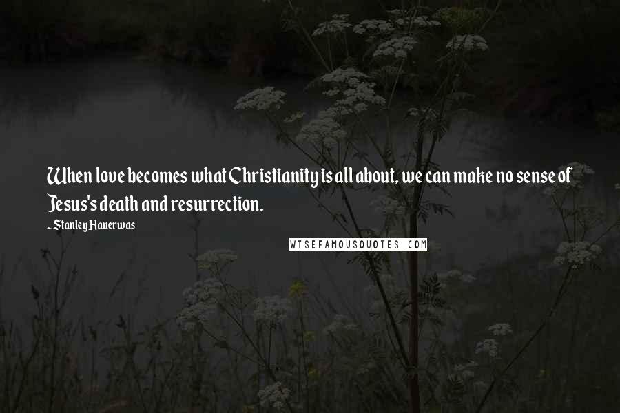 Stanley Hauerwas Quotes: When love becomes what Christianity is all about, we can make no sense of Jesus's death and resurrection.