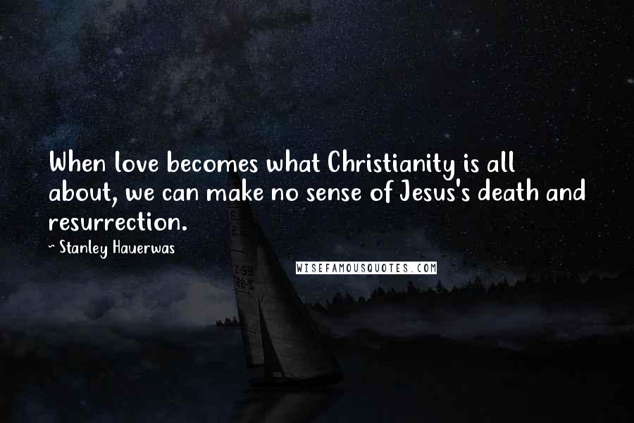 Stanley Hauerwas Quotes: When love becomes what Christianity is all about, we can make no sense of Jesus's death and resurrection.