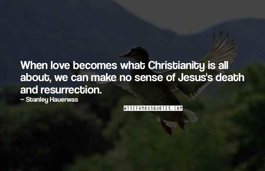 Stanley Hauerwas Quotes: When love becomes what Christianity is all about, we can make no sense of Jesus's death and resurrection.