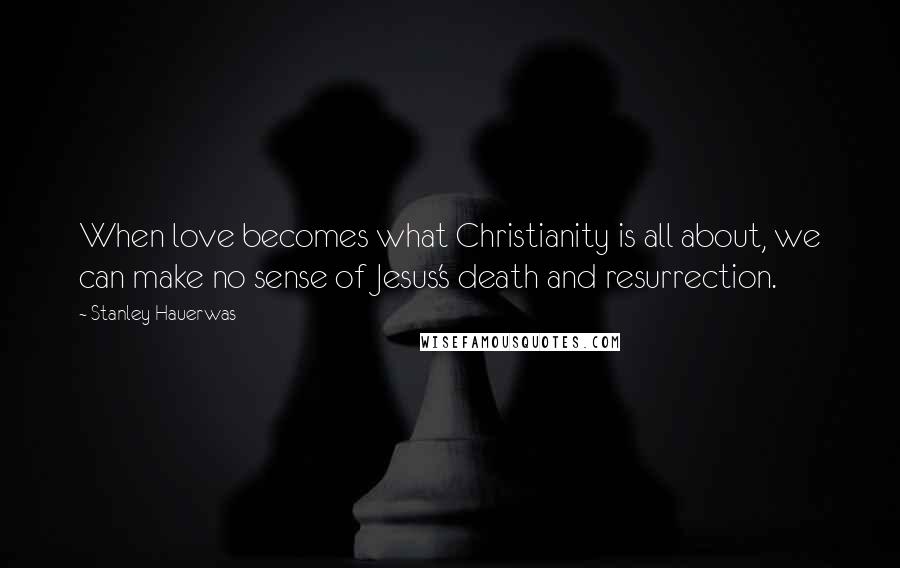 Stanley Hauerwas Quotes: When love becomes what Christianity is all about, we can make no sense of Jesus's death and resurrection.