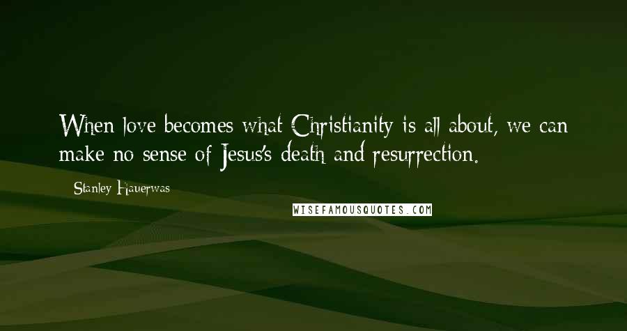 Stanley Hauerwas Quotes: When love becomes what Christianity is all about, we can make no sense of Jesus's death and resurrection.