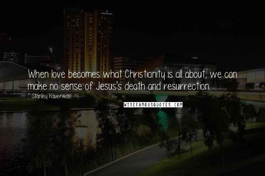 Stanley Hauerwas Quotes: When love becomes what Christianity is all about, we can make no sense of Jesus's death and resurrection.