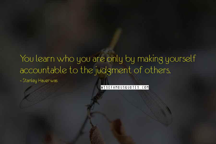 Stanley Hauerwas Quotes: You learn who you are only by making yourself accountable to the judgment of others.