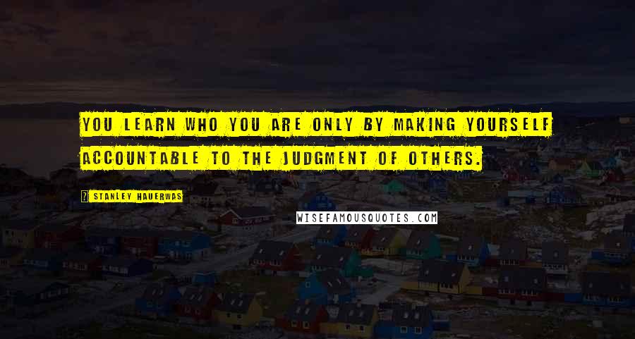 Stanley Hauerwas Quotes: You learn who you are only by making yourself accountable to the judgment of others.