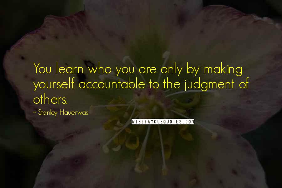 Stanley Hauerwas Quotes: You learn who you are only by making yourself accountable to the judgment of others.