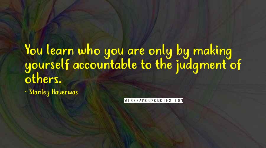 Stanley Hauerwas Quotes: You learn who you are only by making yourself accountable to the judgment of others.