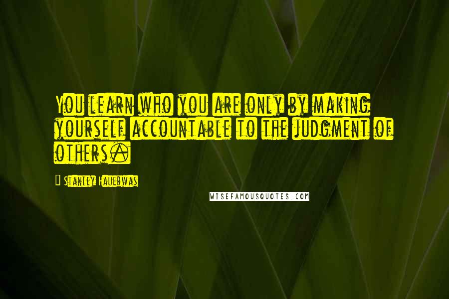 Stanley Hauerwas Quotes: You learn who you are only by making yourself accountable to the judgment of others.