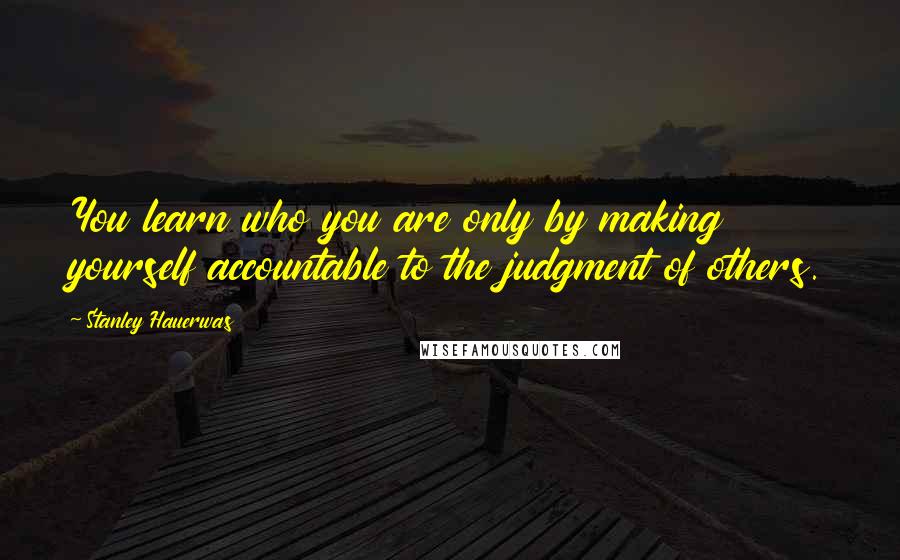 Stanley Hauerwas Quotes: You learn who you are only by making yourself accountable to the judgment of others.