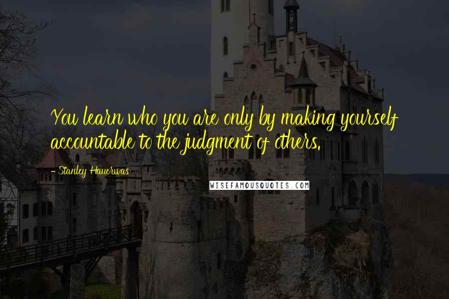 Stanley Hauerwas Quotes: You learn who you are only by making yourself accountable to the judgment of others.