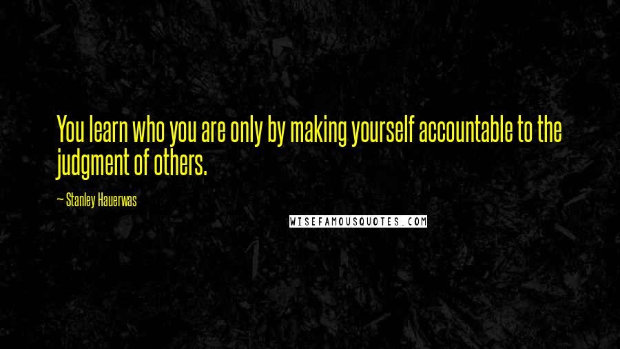 Stanley Hauerwas Quotes: You learn who you are only by making yourself accountable to the judgment of others.
