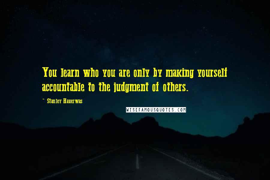 Stanley Hauerwas Quotes: You learn who you are only by making yourself accountable to the judgment of others.