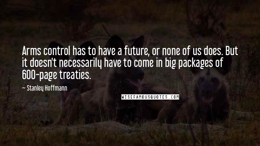 Stanley Hoffmann Quotes: Arms control has to have a future, or none of us does. But it doesn't necessarily have to come in big packages of 600-page treaties.