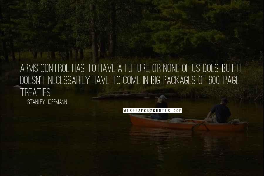 Stanley Hoffmann Quotes: Arms control has to have a future, or none of us does. But it doesn't necessarily have to come in big packages of 600-page treaties.