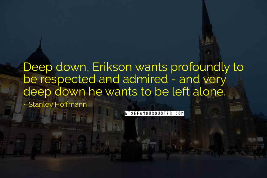 Stanley Hoffmann Quotes: Deep down, Erikson wants profoundly to be respected and admired - and very deep down he wants to be left alone.