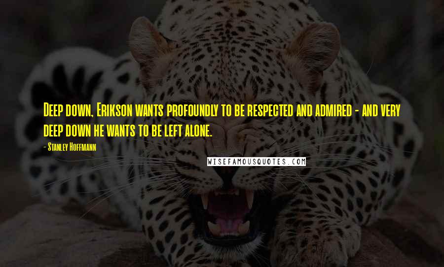 Stanley Hoffmann Quotes: Deep down, Erikson wants profoundly to be respected and admired - and very deep down he wants to be left alone.