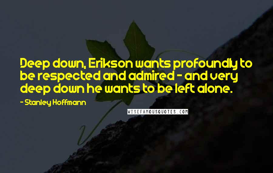 Stanley Hoffmann Quotes: Deep down, Erikson wants profoundly to be respected and admired - and very deep down he wants to be left alone.