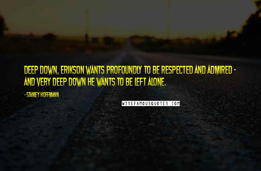Stanley Hoffmann Quotes: Deep down, Erikson wants profoundly to be respected and admired - and very deep down he wants to be left alone.