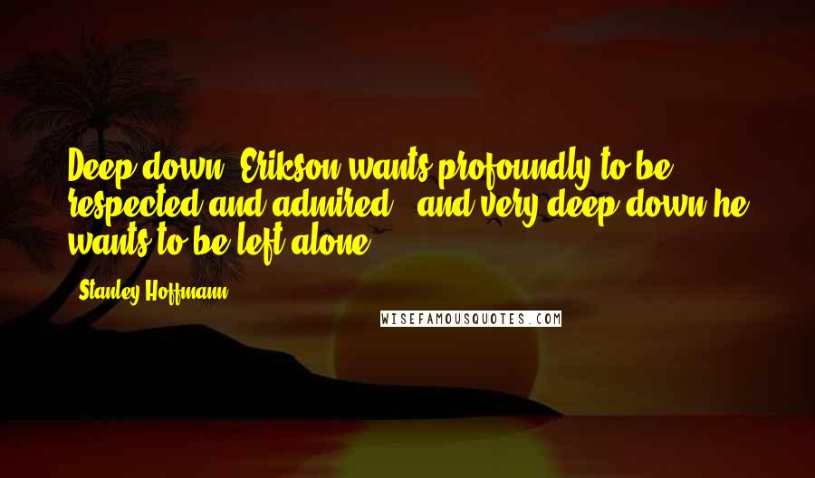 Stanley Hoffmann Quotes: Deep down, Erikson wants profoundly to be respected and admired - and very deep down he wants to be left alone.