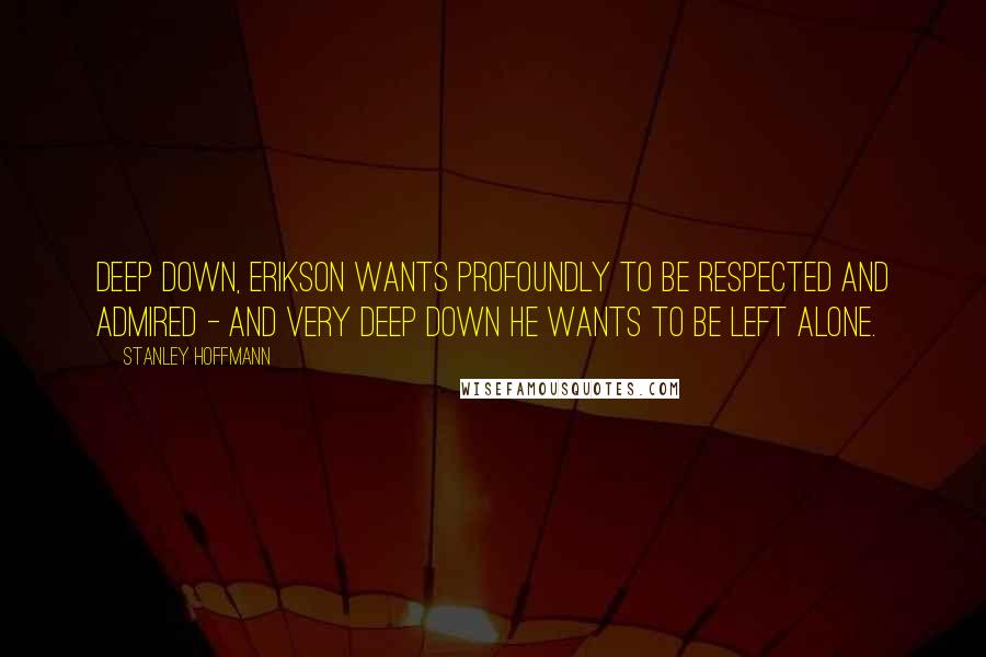 Stanley Hoffmann Quotes: Deep down, Erikson wants profoundly to be respected and admired - and very deep down he wants to be left alone.