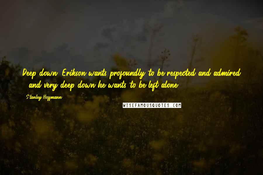 Stanley Hoffmann Quotes: Deep down, Erikson wants profoundly to be respected and admired - and very deep down he wants to be left alone.