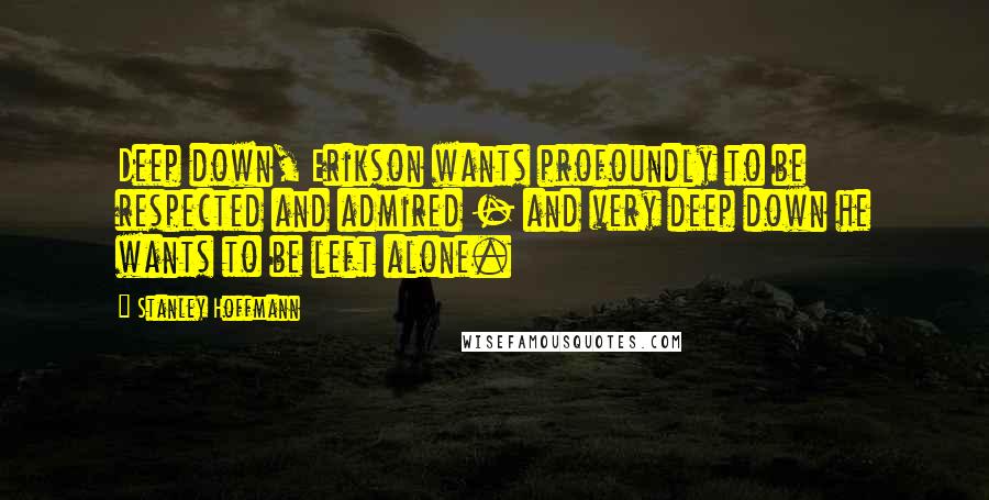 Stanley Hoffmann Quotes: Deep down, Erikson wants profoundly to be respected and admired - and very deep down he wants to be left alone.