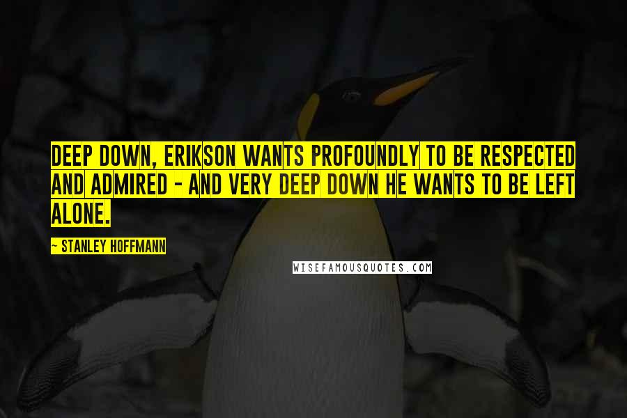 Stanley Hoffmann Quotes: Deep down, Erikson wants profoundly to be respected and admired - and very deep down he wants to be left alone.