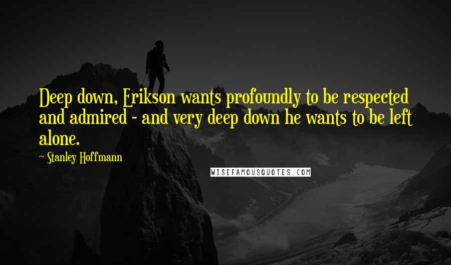 Stanley Hoffmann Quotes: Deep down, Erikson wants profoundly to be respected and admired - and very deep down he wants to be left alone.