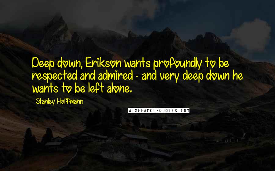 Stanley Hoffmann Quotes: Deep down, Erikson wants profoundly to be respected and admired - and very deep down he wants to be left alone.