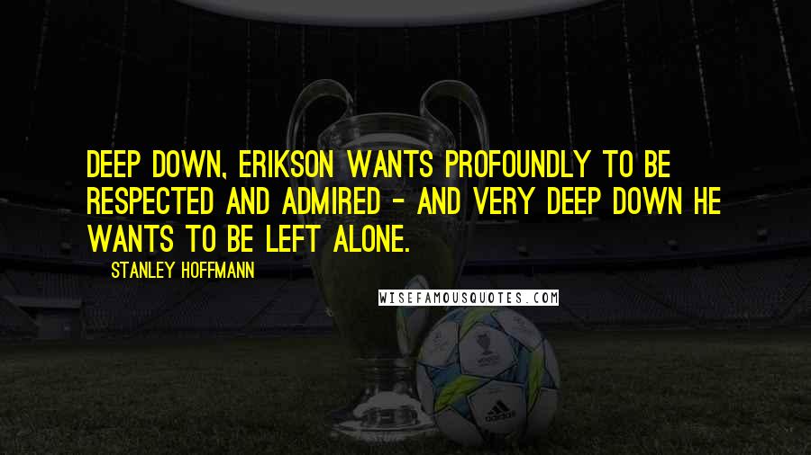 Stanley Hoffmann Quotes: Deep down, Erikson wants profoundly to be respected and admired - and very deep down he wants to be left alone.