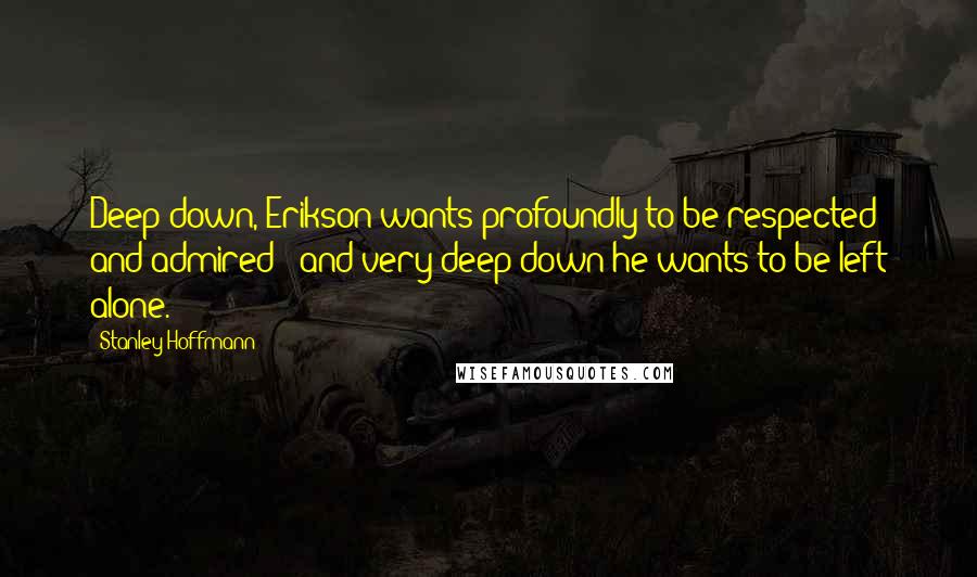 Stanley Hoffmann Quotes: Deep down, Erikson wants profoundly to be respected and admired - and very deep down he wants to be left alone.