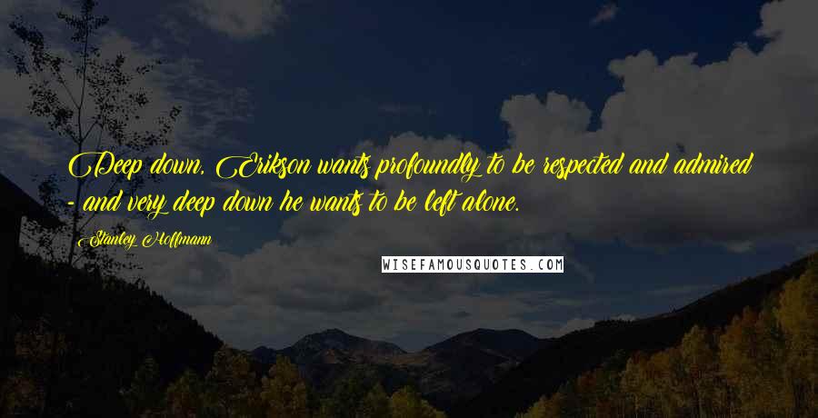 Stanley Hoffmann Quotes: Deep down, Erikson wants profoundly to be respected and admired - and very deep down he wants to be left alone.