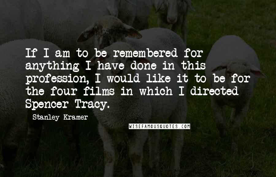 Stanley Kramer Quotes: If I am to be remembered for anything I have done in this profession, I would like it to be for the four films in which I directed Spencer Tracy.